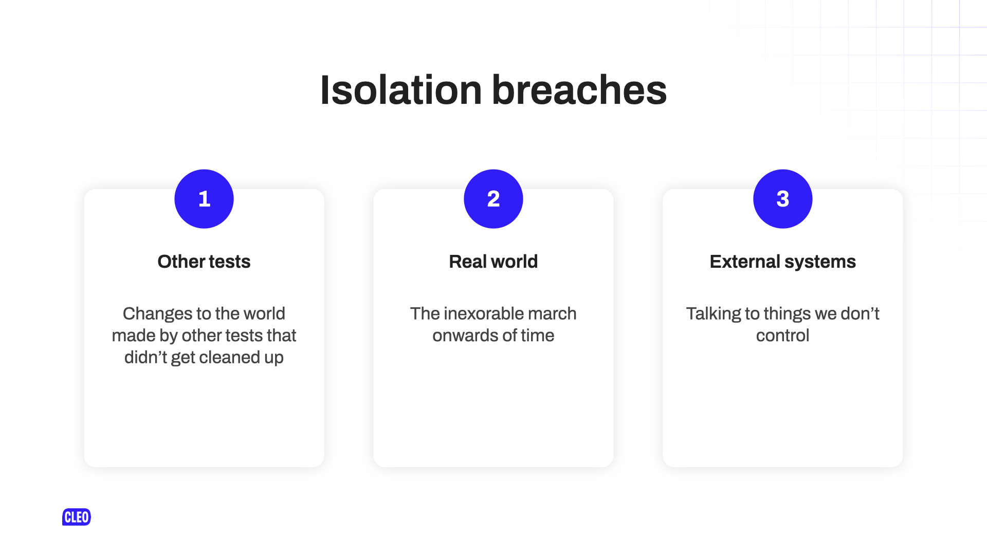 text: Isolation breaches; 1 - other tests; Changes to the world made by other tests that didn't get cleaned up; 2 - Real world; The inexorable march onwards of time; 3 - External systems; Talking to things we don't control