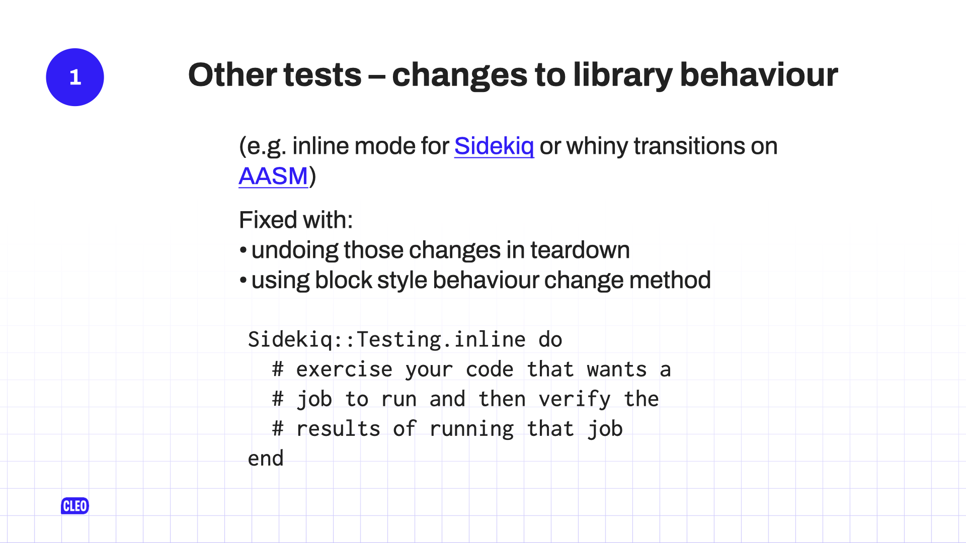 text: 1. Other tests - changes to library behaviour; (e.g. inline mode for sidekiq or whiny transitions on AASM); Fixed with: undoing those changes in teardown; using block style behaviour change method; Sidekiq:: Testing.inline do; # exercise your code that wants a job to run and then verify the results of running that job; end