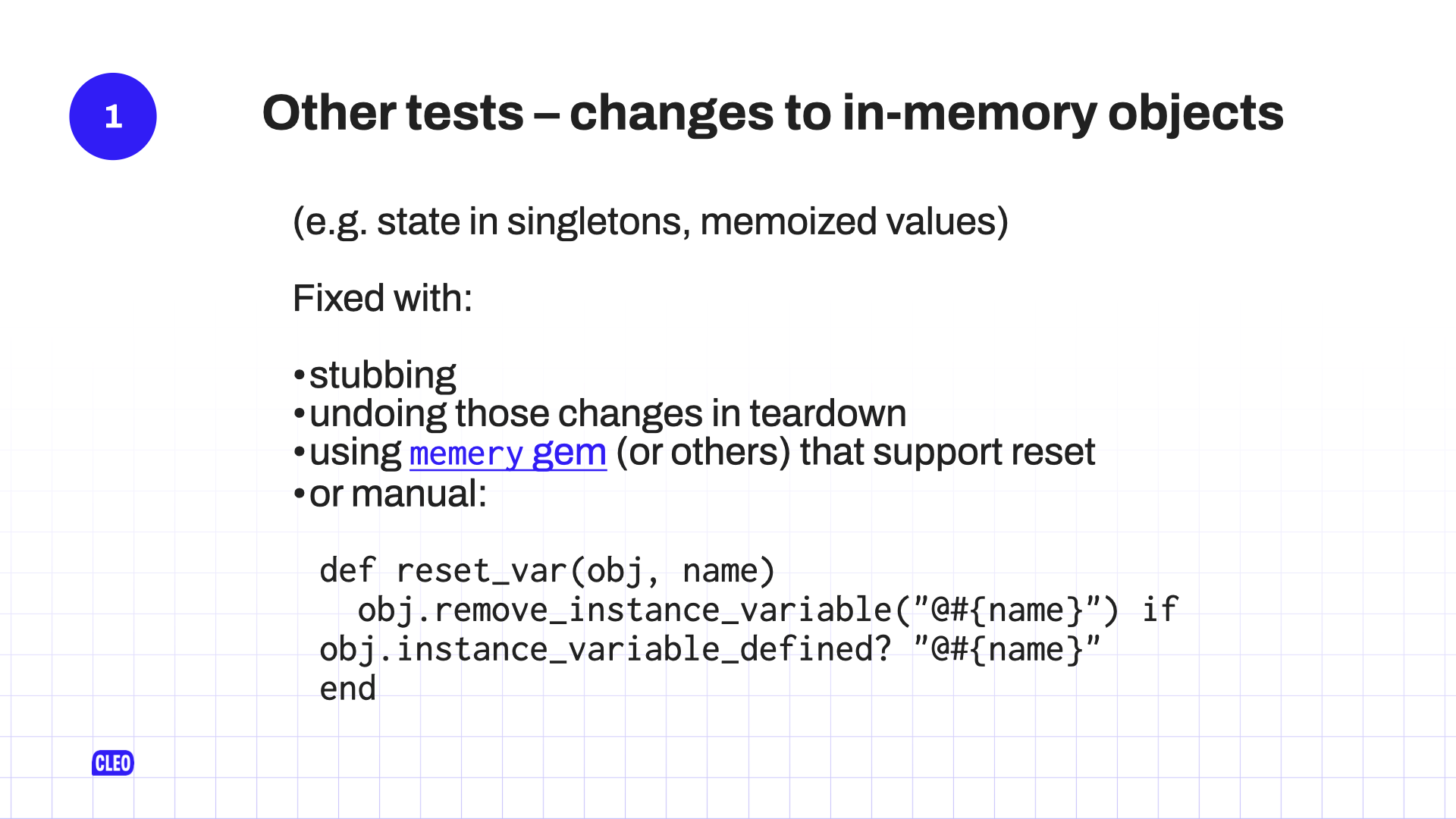 text: 1. Other tests - changes to in-memory objects; (e.g. state in singletons, memorized value); Fixed with: stubbing; undoing those changes in teardown; using memery gem (or others) that support reset; or manual; def reset_var(obj, name); obj.remove_instance_variable(