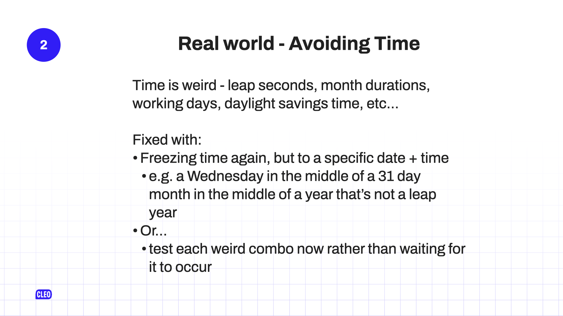 text: Real world - Avoiding Time; Time is weird - leap seconds, month durations, working days, daylight savings time, etc...; Fixed with: Freezing time again, but to a specific date + time; e.g. a Wednesday in the middle of a 31 day month in the middle of a year that's not a leap year; Or...; test each weird combo now rather than waiting for it to occur