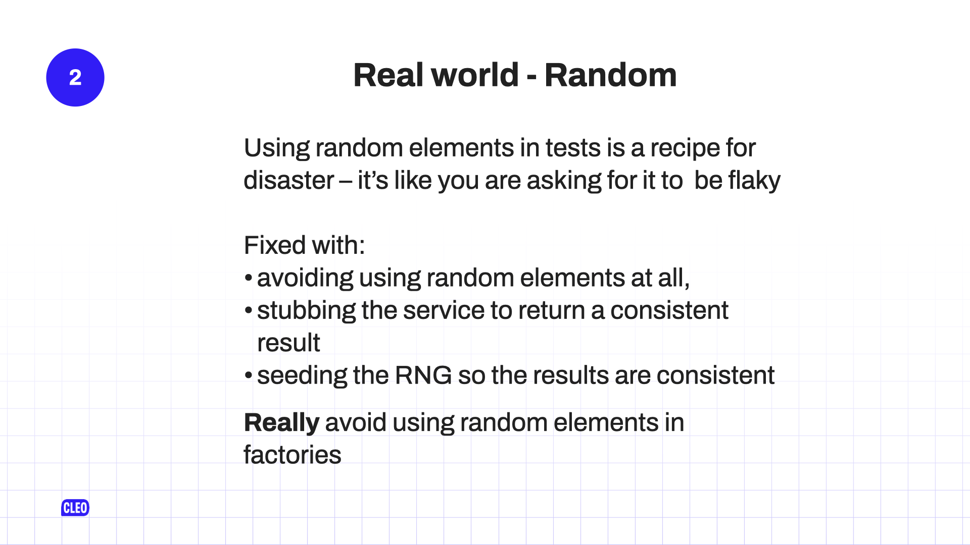 text: 2. Real world - Random; Using random elements in tests is a recipe for disaster - it's like you are asking for it to be flaky; Fixed with: avoiding using random elements at all; stubbing the service to return a consistent result; seeding the RNG so the results are consistent; Really avoid using random elements in factories