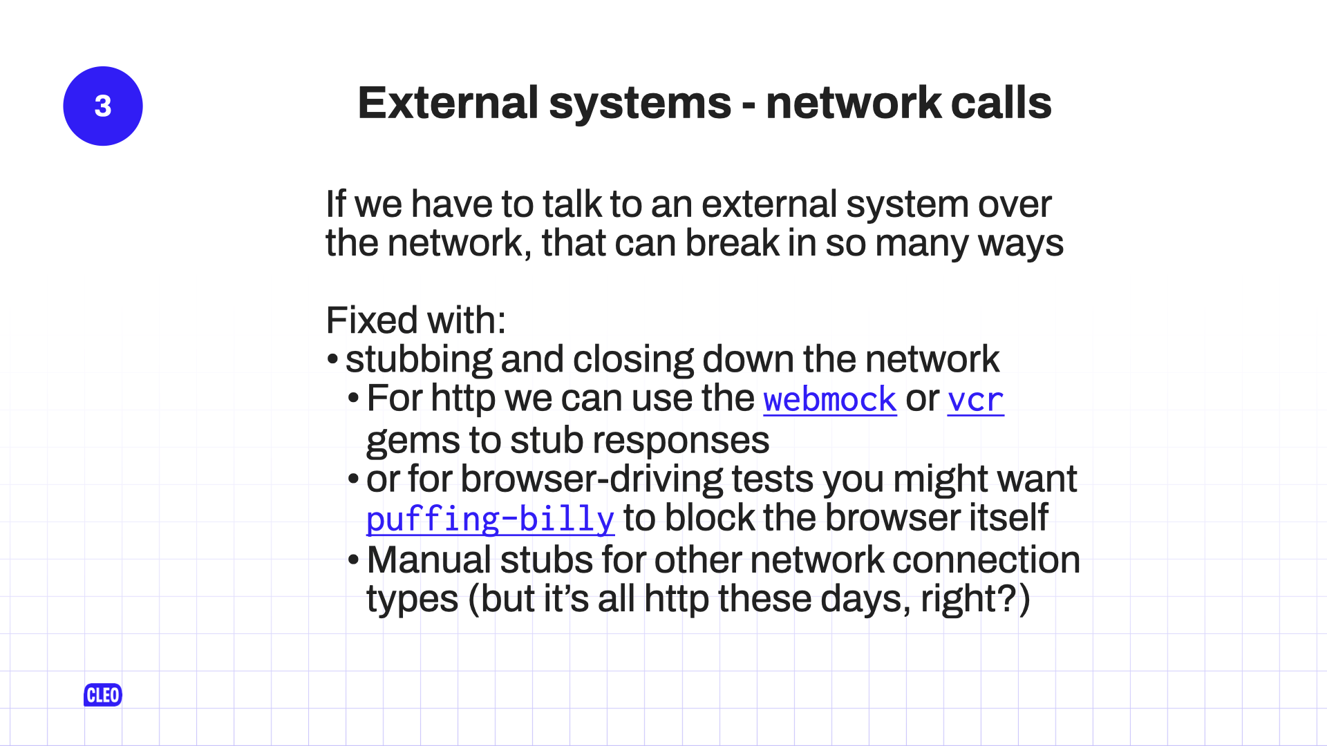 text: 3. External systems - network calls; If we have to talk to an external system over the network, that can break in so many ways; Fixed with: stubbing and closing down the network; For http we can use the webmock or vcr gems to stub responses; or for browser-driving tests you might want puffing-billy to block the browser itself; Manual stubs for other network connection types (but it's all http these days, right?)