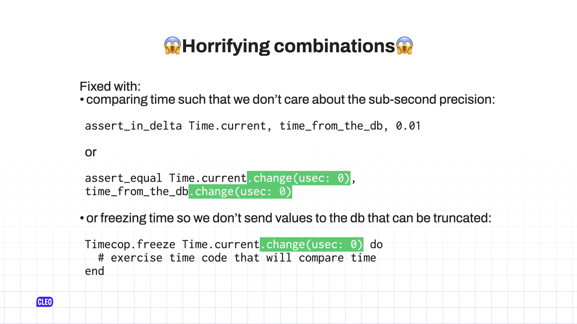 There are some snippets of code and in particular the `change(usec: 0)` parts have been highlighted to draw attention; text: 😱 Horrifying combinations 😱; Fixed with: comparing time such that we don't care about the sub-second precision: `assert_in_delta Time.current, time_from_the_db, 0.01` or `assert_equal Time.current.change(usec: 0), time_from_the_db.change(usec: 0)`; or freezing time so we don't send values to the db that can be truncated: `Timecop. freeze Time.current.change(usec: 0) do; # exercise time code that will compare time; end