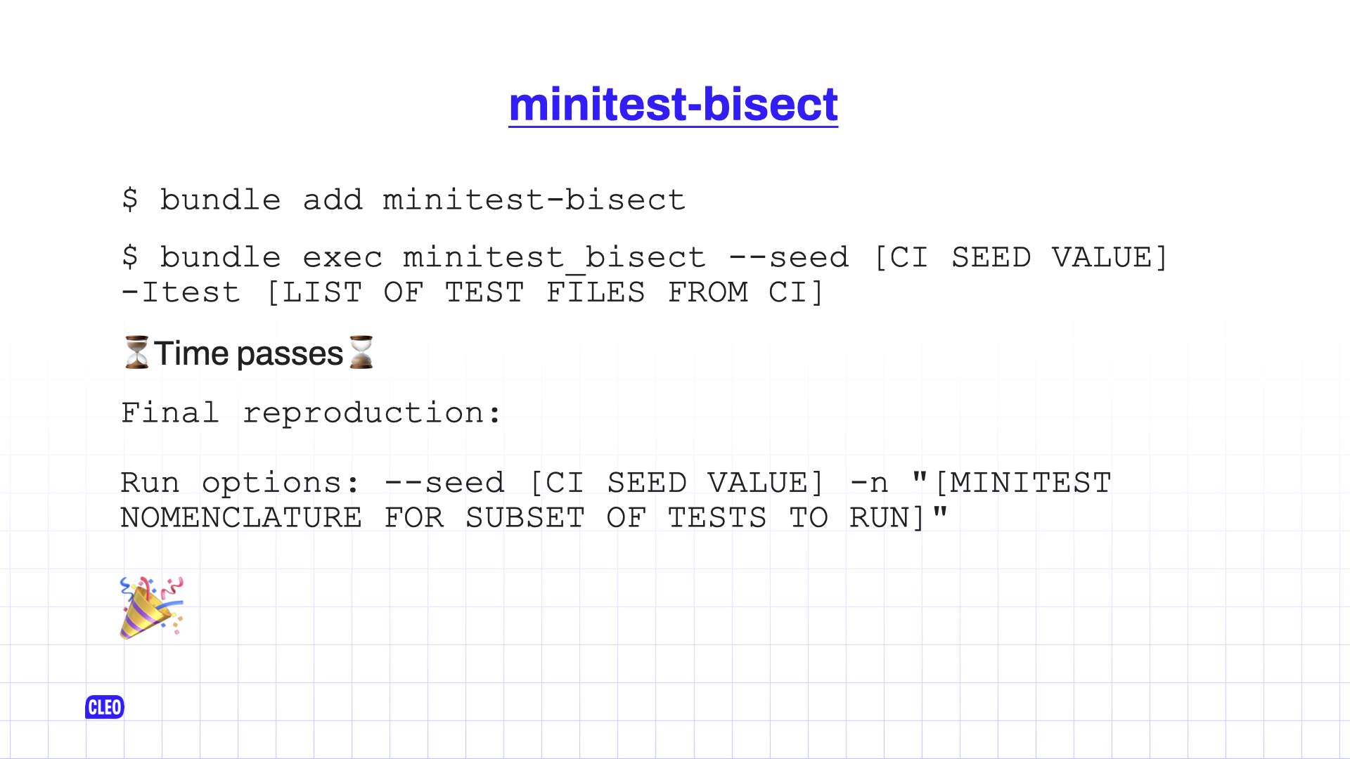 text: minitest-bisect; $ bundle add minitest-bisect; $ bundle exec minitest_bisect --seed [CI SEED VALUE] -Itest [LIST OF TEST FILES FROM CI]; ⏳Time passes⌛️;Final reproduction: Run options: --seed [CI SEED VALUE] -n 