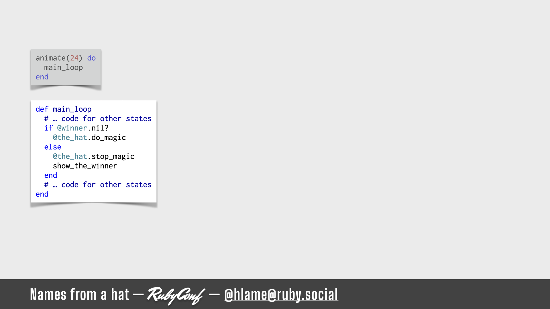 A snippet of code that runs in the main animation loop is shown, highlighting the state-based choices for what our animation does; sources: animate: https://github.com/h-lame/lruggery/blob/4e02855d64a111c8ee72e1a736da7a868384a1f8/names_from_a_hat/hat.rb#L236-L238 / main_loop: https://github.com/h-lame/lruggery/blob/4e02855d64a111c8ee72e1a736da7a868384a1f8/names_from_a_hat/hat.rb#L210-L215