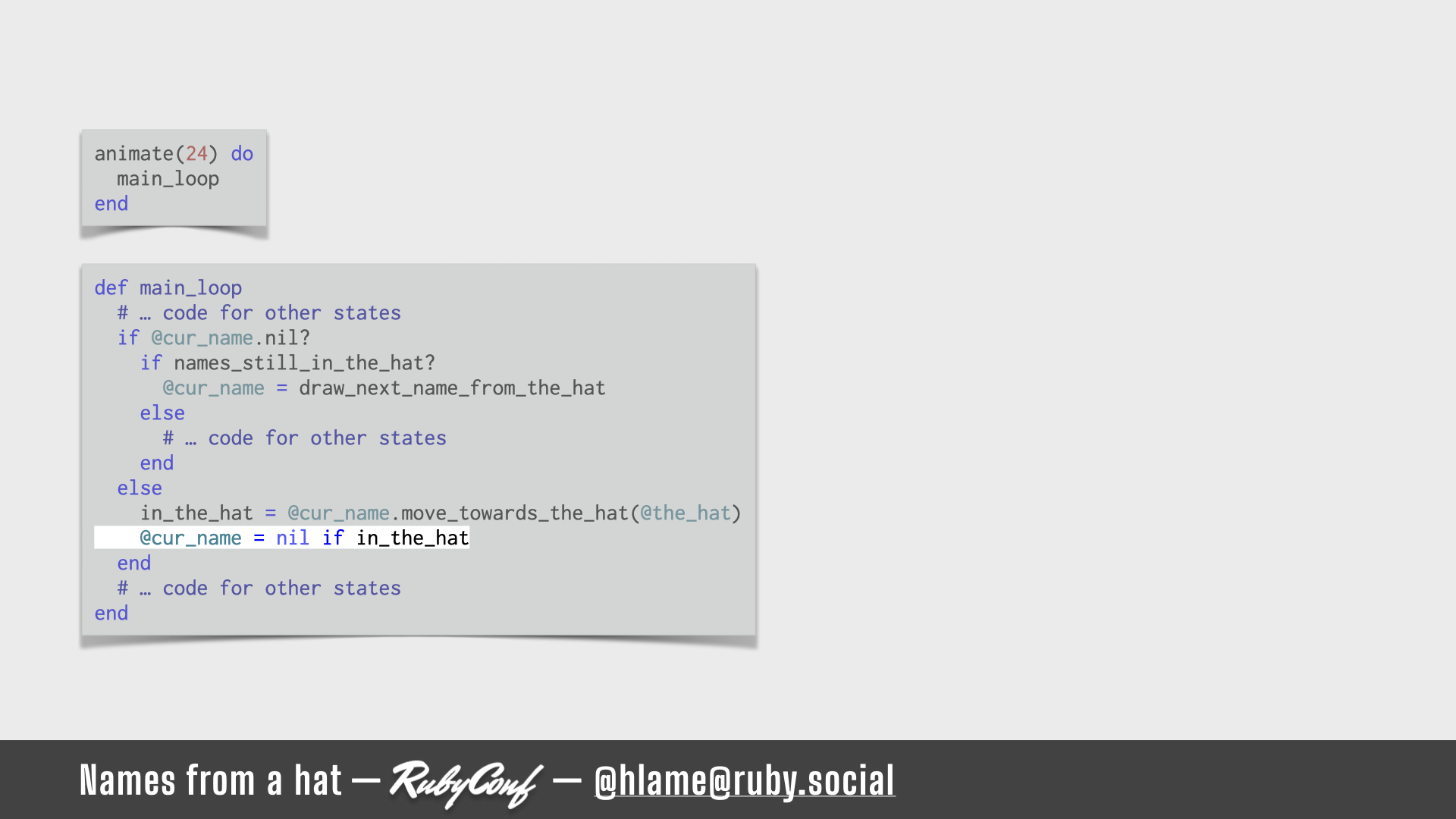 A snippet of code for running the animation is shown, the code for deciding that we need to pick a new name is highlighted; sources: animate: https://github.com/h-lame/lruggery/blob/4e02855d64a111c8ee72e1a736da7a868384a1f8/names_from_a_hat/hat.rb#L236-L238 / main_loop: https://github.com/h-lame/lruggery/blob/4e02855d64a111c8ee72e1a736da7a868384a1f8/names_from_a_hat/hat.rb#L200-L223