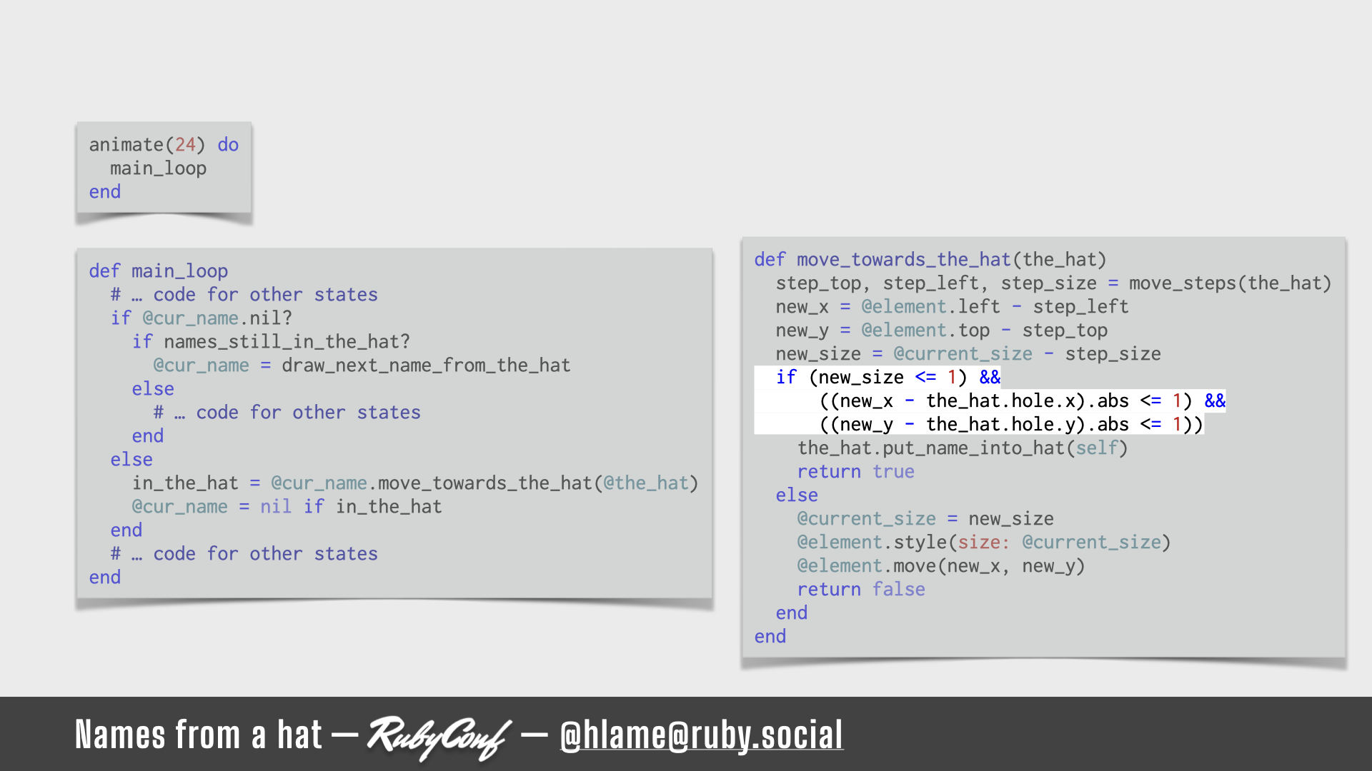 A snippet of code for running the animation is shown, the code for checking the outcomes of applying the changes to position & size of the name is highlighted; sources: animate: https://github.com/h-lame/lruggery/blob/4e02855d64a111c8ee72e1a736da7a868384a1f8/names_from_a_hat/hat.rb#L236-L238 / main_loop: https://github.com/h-lame/lruggery/blob/4e02855d64a111c8ee72e1a736da7a868384a1f8/names_from_a_hat/hat.rb#L200-L223 / move_towards_the_hat https://github.com/h-lame/lruggery/blob/4e02855d64a111c8ee72e1a736da7a868384a1f8/names_from_a_hat/hat.rb#L66-L87