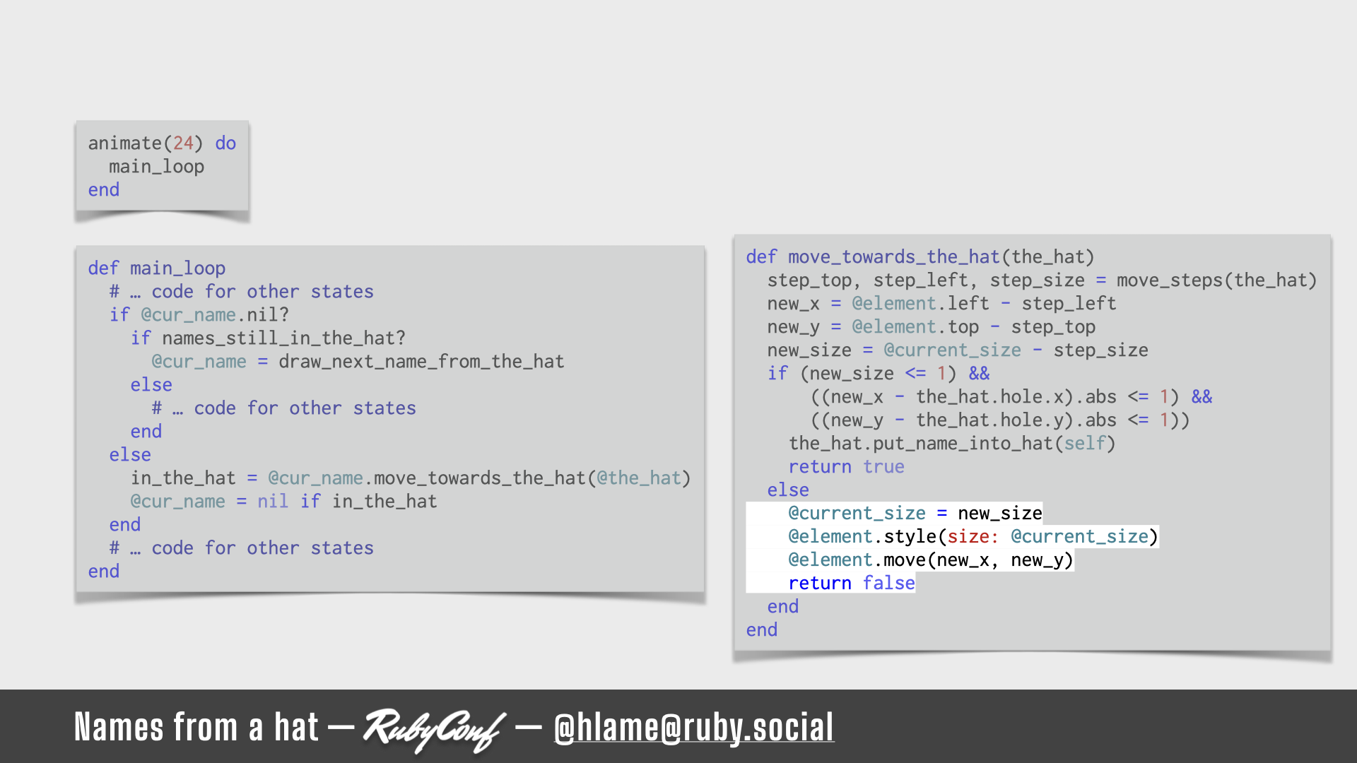 A snippet of code for running the animation is shown, the code for applying the changes to position & size of the name is highlighted; sources: animate: https://github.com/h-lame/lruggery/blob/4e02855d64a111c8ee72e1a736da7a868384a1f8/names_from_a_hat/hat.rb#L236-L238 / main_loop: https://github.com/h-lame/lruggery/blob/4e02855d64a111c8ee72e1a736da7a868384a1f8/names_from_a_hat/hat.rb#L200-L223 / move_towards_the_hat https://github.com/h-lame/lruggery/blob/4e02855d64a111c8ee72e1a736da7a868384a1f8/names_from_a_hat/hat.rb#L66-L87