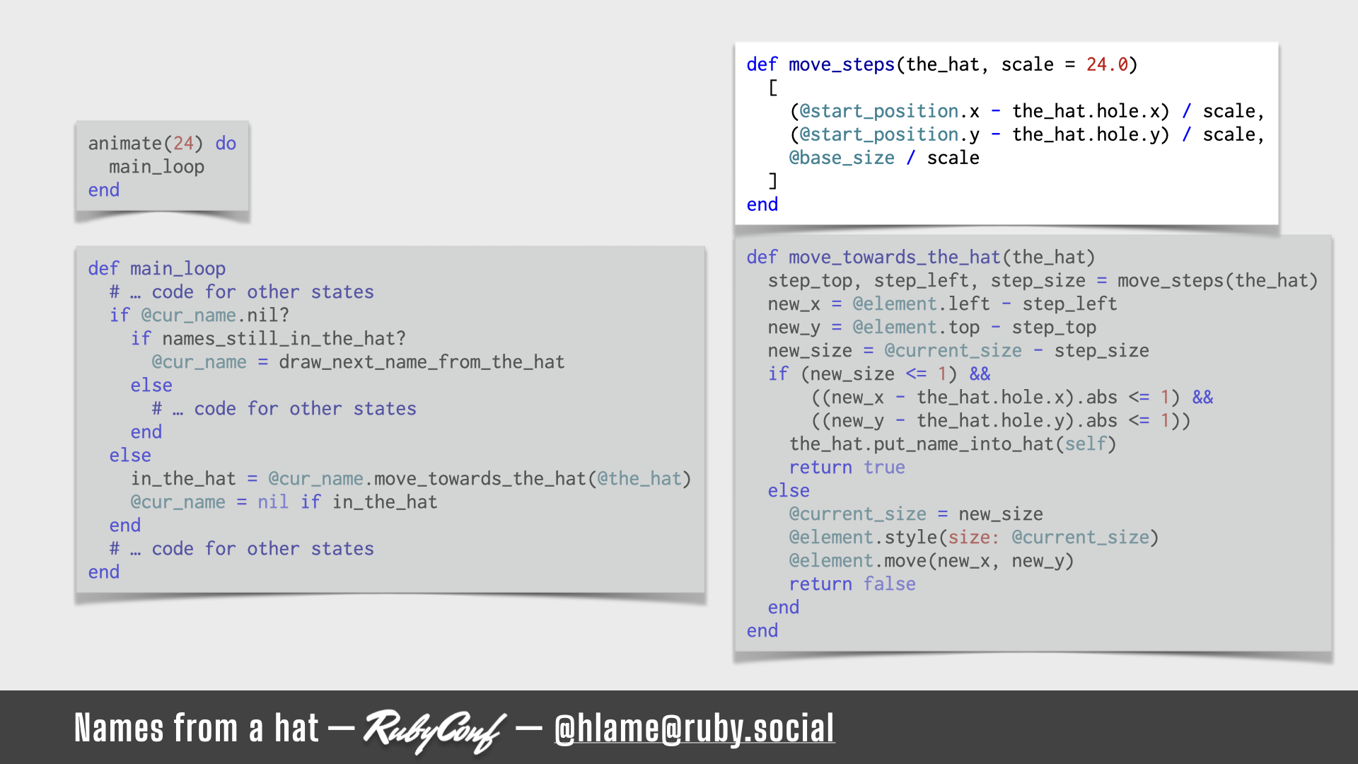 A snippet of code for running the animation is shown, the code for actually calculating the changes needed to position & size of the name is highlighted; sources: animate: https://github.com/h-lame/lruggery/blob/4e02855d64a111c8ee72e1a736da7a868384a1f8/names_from_a_hat/hat.rb#L236-L238 / main_loop: https://github.com/h-lame/lruggery/blob/4e02855d64a111c8ee72e1a736da7a868384a1f8/names_from_a_hat/hat.rb#L200-L223 / move_towards_the_hat https://github.com/h-lame/lruggery/blob/4e02855d64a111c8ee72e1a736da7a868384a1f8/names_from_a_hat/hat.rb#L66-L87 / move_steps: https://github.com/h-lame/lruggery/blob/4e02855d64a111c8ee72e1a736da7a868384a1f8/names_from_a_hat/hat.rb#L58-L64