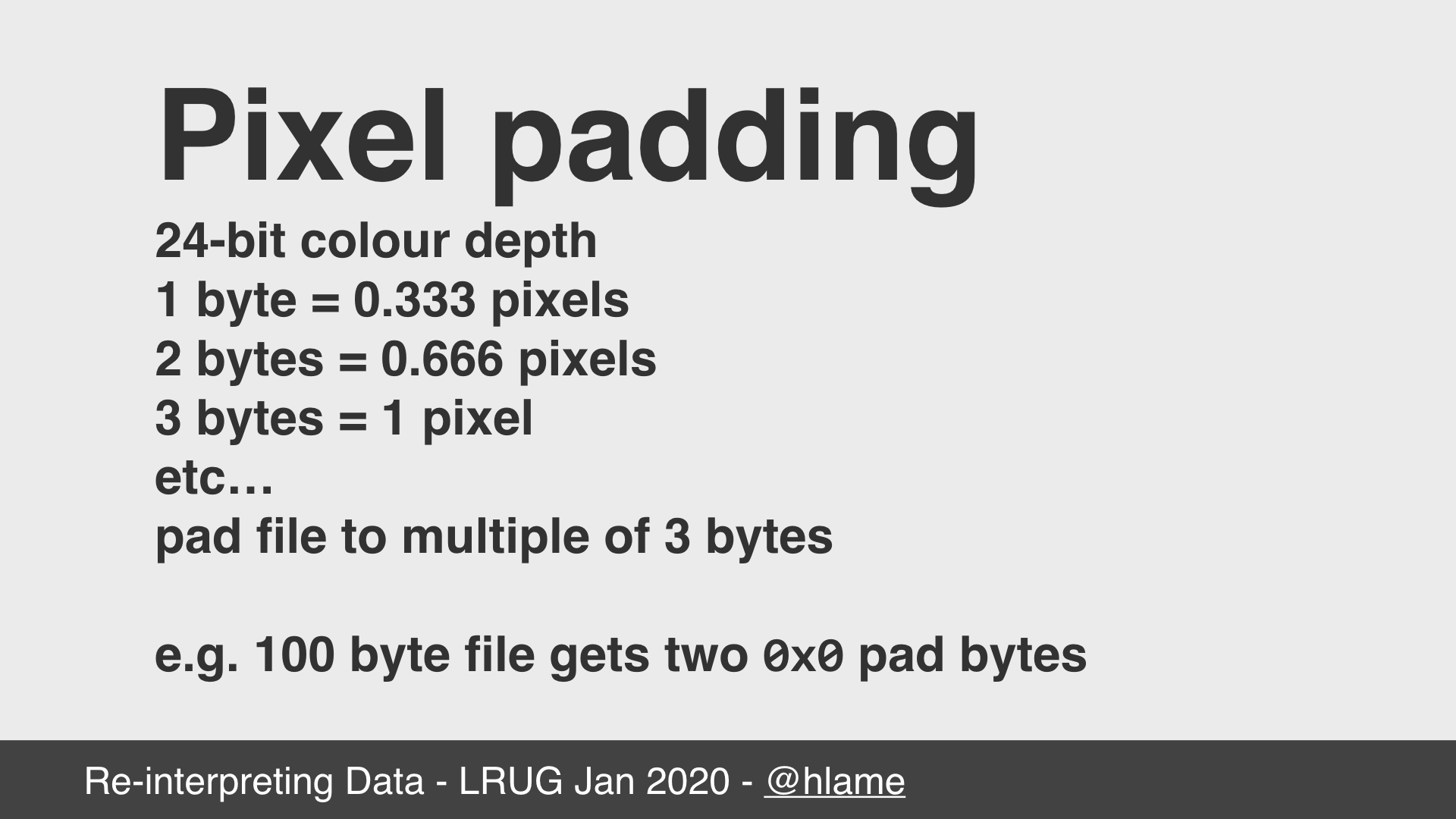 text: Pixel padding; 24-bit colour depth; 1 byte = 0.333 pixels; 2 bytes = 0.666 pixels; 3 bytes = 1 pixel; etc…; pad file to multiple of 3 bytes; e.g. 100 byte file gets two 0x0 pad bytes