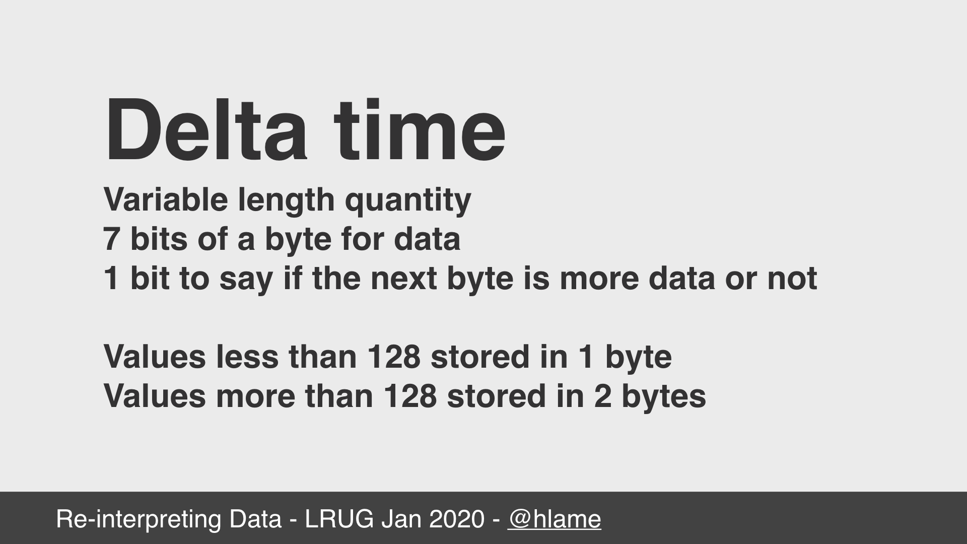 text: Delta time; Variable length quantity; 7 bits of a byte for data; 1 bit to say if the next byte is more data or not; Values less than 128 stored in 1 byte; Values more than 128 stored in 2 bytes