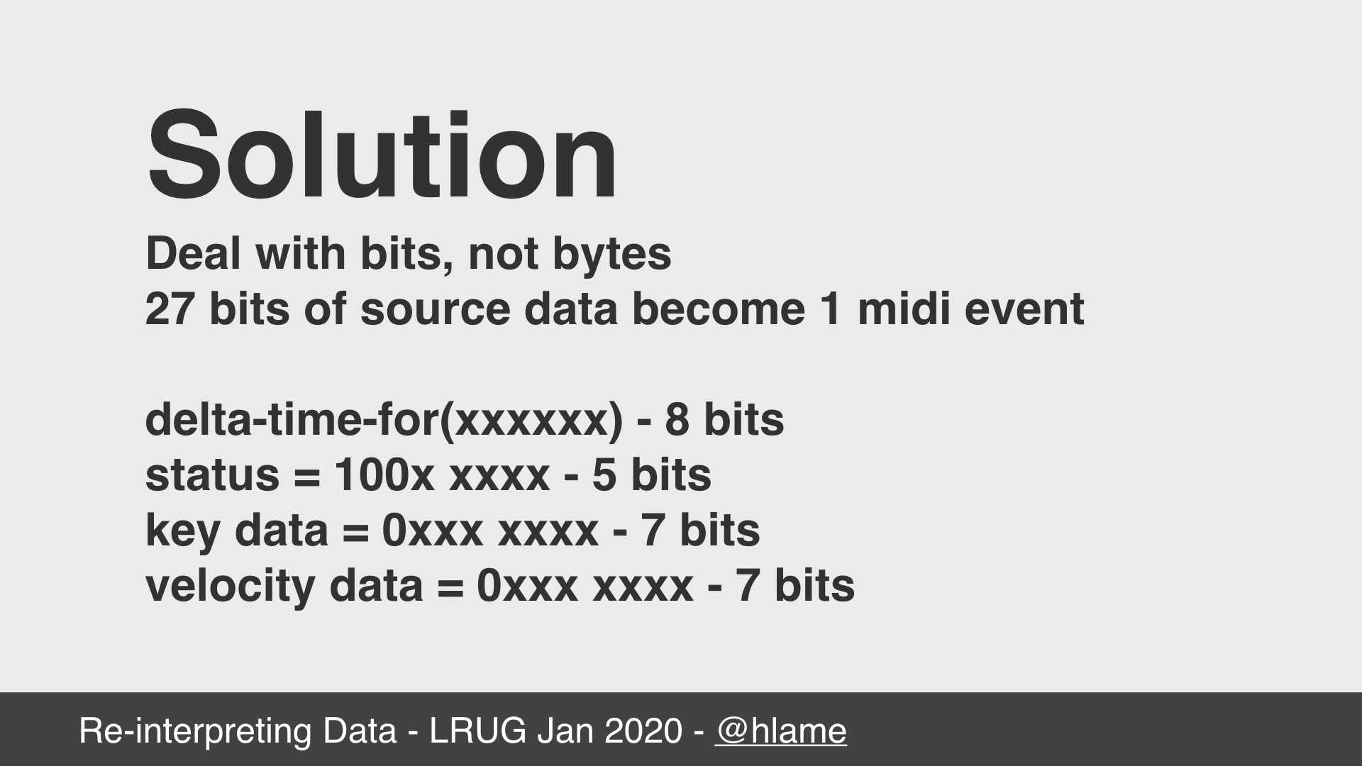 text: Solution; Deal with bits, not bytes; 27 bits of source data become 1 midi event; delta-time-for(xxxxxxxx) - 8 bits; status = 100x xxxx - 5 bits; key data = 0xxx xxxx - 7 bits; velocity data = 0xxx xxxx - 7 bits