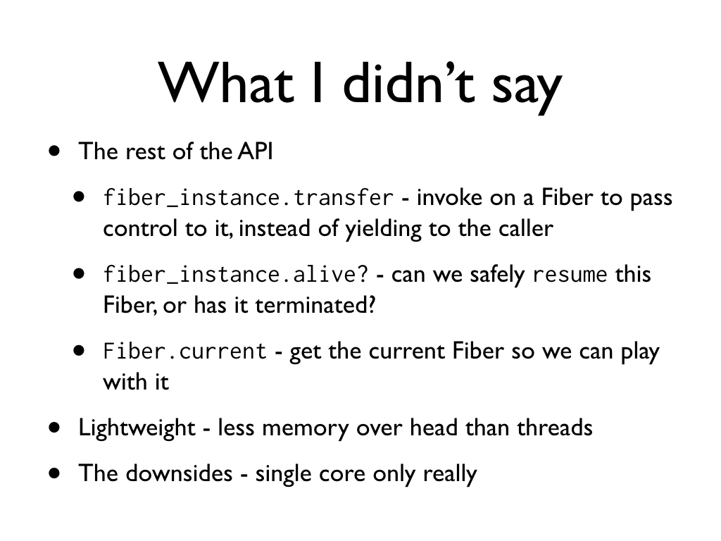 text: What I didn’t say, The rest of the API: fiber_instance.transfer - invoke on a Fiber to pass control to it, instead of yielding to the caller; fiber_instance.alive? - can we safely resume this Fiber, or has it terminated?; Fiber.current - get the current Fiber so we can play with it. Lightweight - less memory over head than threads. The downsides - single core only really