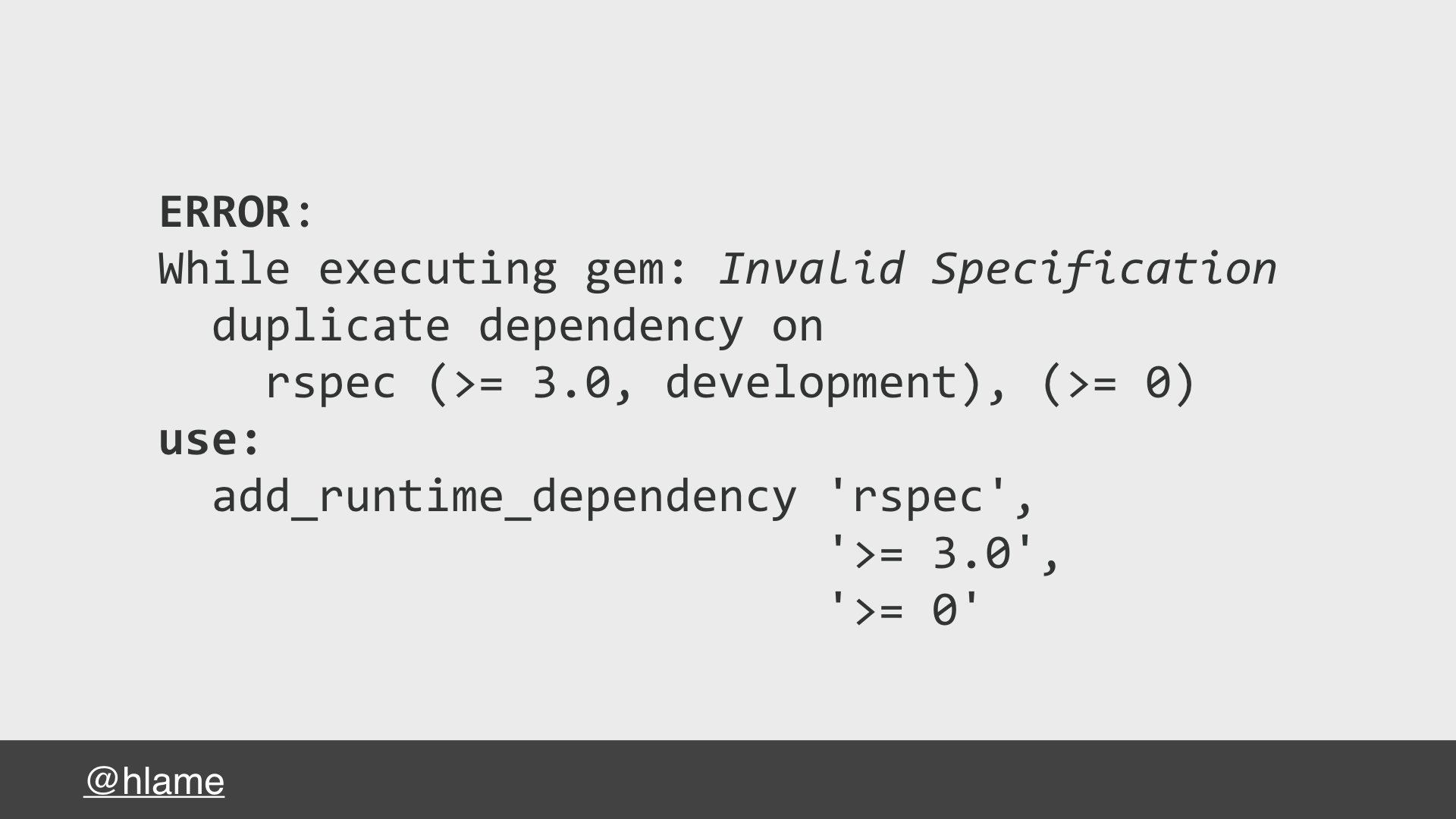 An error message from rubygems about dependencies - text: ERROR: While executing gem: Invalid Specification duplicate dependency on rspec (>= 3.0, development), (>= 0) use: add_runtime_dependency 'rspec', '>= 3.0', '>= 0'